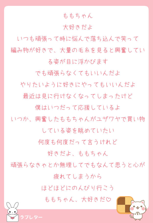 ももちゃん
大好きだよ
いつも頑張って時に悩んで落ち込んで笑って
編み物が好きで、大量の毛糸を見ると興奮している姿が目に浮かびます
でも頑張らなくてもいいんだよ
やりたいように好きにやってもいいんだよ
最近は見に行けなくなってしまったけど
僕はいつだって応援しているよ
いつか、興奮したももちゃんがユザワヤで買い物している姿を眺めていたい
何度も何度だって言うけれど
好きだよ、ももちゃん
頑張らなきゃとか無理してでもなんて思うと心が疲れてしまうから
ほどほどにのんびり行こう
ももちゃん、大好きだ