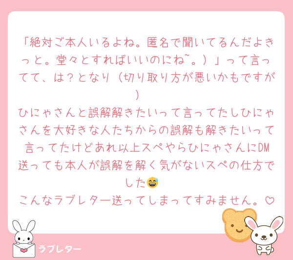 「絶対ご本人いるよね。匿名で聞いてるんだよきっと。堂々とすればいいのにね~。）」って言ってて、は？となり（切り取り方が悪いかもですが）
ひにゃさんと誤解解きたいって言ってたしひにゃさんを大好きな人たちからの誤解も解きたいって言ってたけどあれ以上スペやらひにゃさんにDM送っても本人が誤解を解く気がないスペの仕方でした😅
こんなラブレター送ってしまってすみません。