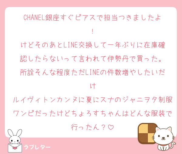 CHANEL銀座すぐピアスで担当つきましたよ！
けどそのあとLINE交換して一年ぶりに在庫確認したらないって言われて伊勢丹で買った。
所詮そんな程度ただLINEの件数増やしたいだけ
ルイヴィトンカンヌに夏にスナのジャニヲタ制服ワンピだったけどちょろすちゃんはどんな服装で行ったん？