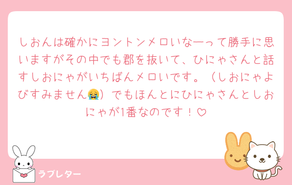 しおんは確かにヨントンメロいなーって勝手に思いますがその中でも郡を抜いて、ひにゃさんと話すしおにゃがいちばんメロいです。（しおにゃよびすみません😭）でもほんとにひにゃさんとしおにゃが1番なのです！