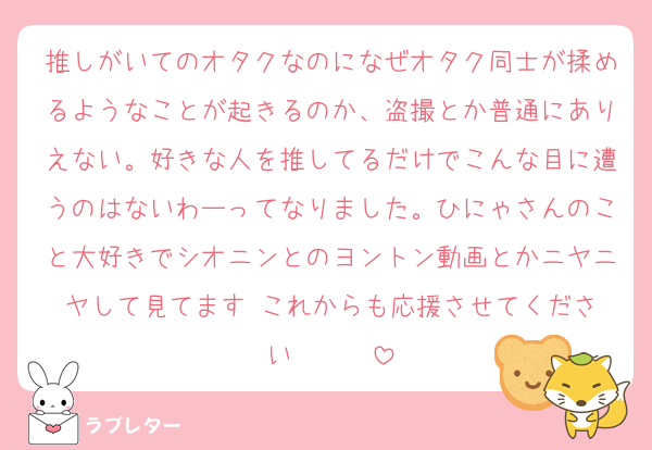 推しがいてのオタクなのになぜオタク同士が揉めるようなことが起きるのか、盗撮とか普通にありえない。好きな人を推してるだけでこんな目に遭うのはないわーってなりました。ひにゃさんのこと大好きでシオニンとのヨントン動画とかニヤニヤして見てます‼️これからも応援させてください❤️❤️❤️