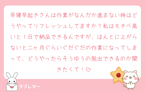 早寝早起きさんは作業がなんだか進まない時はどうやってリフレッシュしてますか？私はモチベ高いと１日で納品できるんですが、ほんとに上がらないと二ヶ月ぐらいぐだぐだの作業になってしまって、どうやったらそうゆうの脱出できるのか聞きたくて！