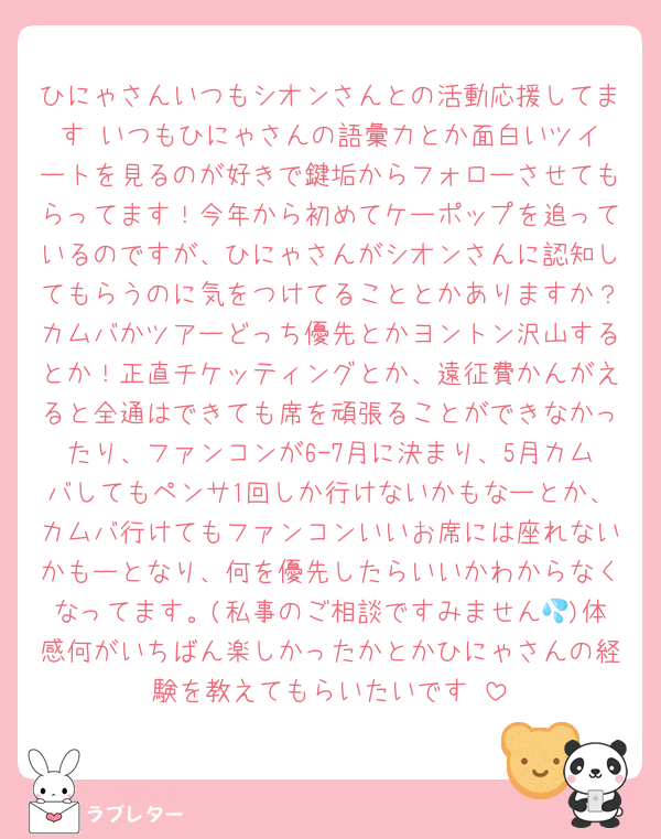 ひにゃさんいつもシオンさんとの活動応援してます‼️いつもひにゃさんの語彙力とか面白いツイートを見るのが好きで鍵垢からフォローさせてもらってます！今年から初めてケーポップを追っているのですが、ひにゃさんがシオンさんに認知してもらうのに気をつけてることとかありますか？カムバかツアーどっち優先とかヨントン沢山するとか！正直チケッティングとか、遠征費かんがえると全通はできても席を頑張ることができなかったり、ファンコンが6-7月に決まり、5月カムバしてもペンサ1回しか行けないかもなーとか、カムバ行けてもファンコンいいお席には座れないかもーとなり、何を優先したらいいかわからなくなってます。(私事のご相談ですみません💦)体感何がいちばん楽しかったかとかひにゃさんの経験を教えてもらいたいです‼️