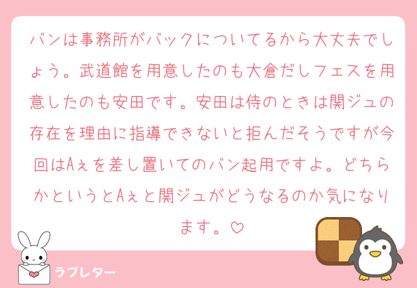 バンは事務所がバックについてるから大丈夫でしょう。武道館を用意したのも大倉だしフェスを用意したのも安田です。安田は侍のときは関ジュの存在を理由に指導できないと拒んだそうですが今回はAぇを差し置いてのバン起用ですよ。どちらかというとAぇと関ジュがどうなるのか気になります。