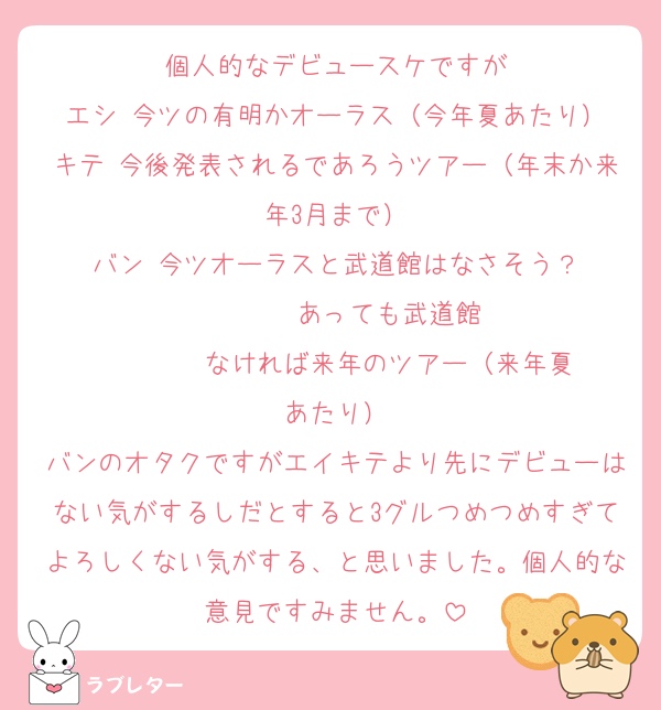 個人的なデビュースケですが
エシ 今ツの有明かオーラス（今年夏あたり）
キテ 今後発表されるであろうツアー（年末か来年3月まで）
バン 今ツオーラスと武道館はなさそう？
        あっても武道館
        なければ来年のツアー（来年夏あたり）
バンのオタクですがエイキテより先にデビューはない気がするしだとすると3グルつめつめすぎてよろしくない気がする、と思いました。個人的な意見ですみません。