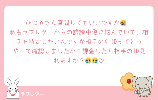 ひにゃさん質問してもいいですか😭
私もラブレターからの誹謗中傷に悩んでいて、相手を特定したいんですが相手のX IDってどうやって確認しましたか？課金したら相手のID見れますか？😭😭