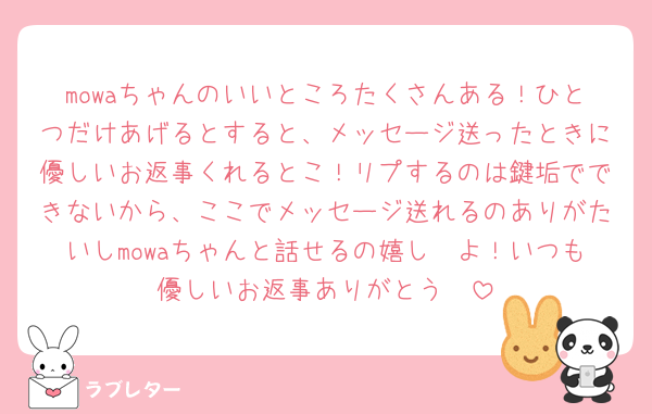 mowaちゃんのいいところたくさんある！ひとつだけあげるとすると、メッセージ送ったときに優しいお返事くれるとこ！リプするのは鍵垢でできないから、ここでメッセージ送れるのありがたいしmowaちゃんと話せるの嬉し〜よ！いつも優しいお返事ありがとう🥰