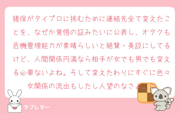 猪俣がタイプロに挑むために連絡先全て変えたことを、なぜか覚悟の証みたいに公表し、オタクも危機管理能力が素晴らしいと絶賛・美談にしてるけど、人間関係円満なら相手が女でも男でも変える必要ないよね。そして変えたわりにすぐに色々女関係の流出もしたし人望のなさよ。