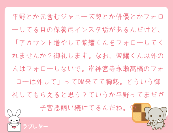 平野とか元含むジャニーズ勢とか俳優とかフォローしてる目の保養用インスタ垢があるんだけど、「アカウント増やして紫耀くんをフォローしてくれませんか？御礼します。なお、紫耀くん以外の人はフォローしないで。岸神宮寺永瀬髙橋のフォローは外して」ってDM来てて胸熱。どういう御礼してもらえると思う？ていうか平野ってまだガチ害悪飼い続けてるんだね。