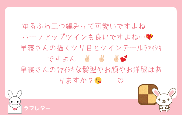 ゆるふわ三つ編みって可愛いですよね🥰
ハーフアップツインも良いですよね…💖
早寝さんの描くツリ目とツインテールﾗｧｲｼｷですよん✌🏻✌🏻✌🏻💕
早寝さんのﾗｧｲｼｷな髪型やお顔やお洋服はありますか？😘🫶🫶