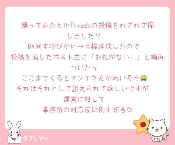 踊ってみたとかThredsの投稿をわざわざ探し出したり
MV回す呼びかけ→目標達成したので
投稿を消したポスト主に「お礼がない！」と噛みついたり
ここまでくるとアンチさんかわいそう😭
それはそれとして訴えられて欲しいですが♡
運営に対して
事務所の対応反比例すぎる