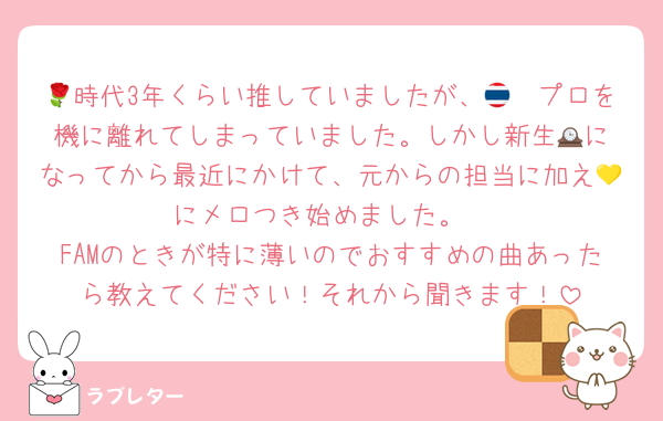 🌹時代3年くらい推していましたが、🇹🇭プロを機に離れてしまっていました。しかし新生🕰️になってから最近にかけて、元からの担当に加え💛にメロつき始めました。
FAMのときが特に薄いのでおすすめの曲あったら教えてください！それから聞きます！