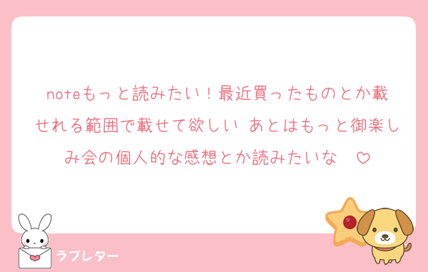 noteもっと読みたい！最近買ったものとか載せれる範囲で載せて欲しい♡あとはもっと御楽しみ会の個人的な感想とか読みたいな〜