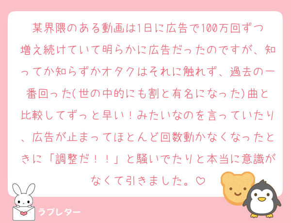 某界隈のある動画は1日に広告で100万回ずつ増え続けていて明らかに広告だったのですが、知ってか知らずかオタクはそれに触れず、過去の一番回った(世の中的にも割と有名になった)曲と比較してずっと早い！みたいなのを言っていたり、広告が止まってほとんど回数動かなくなったときに「調整だ！！」と騒いでたりと本当に意識がなくて引きました。