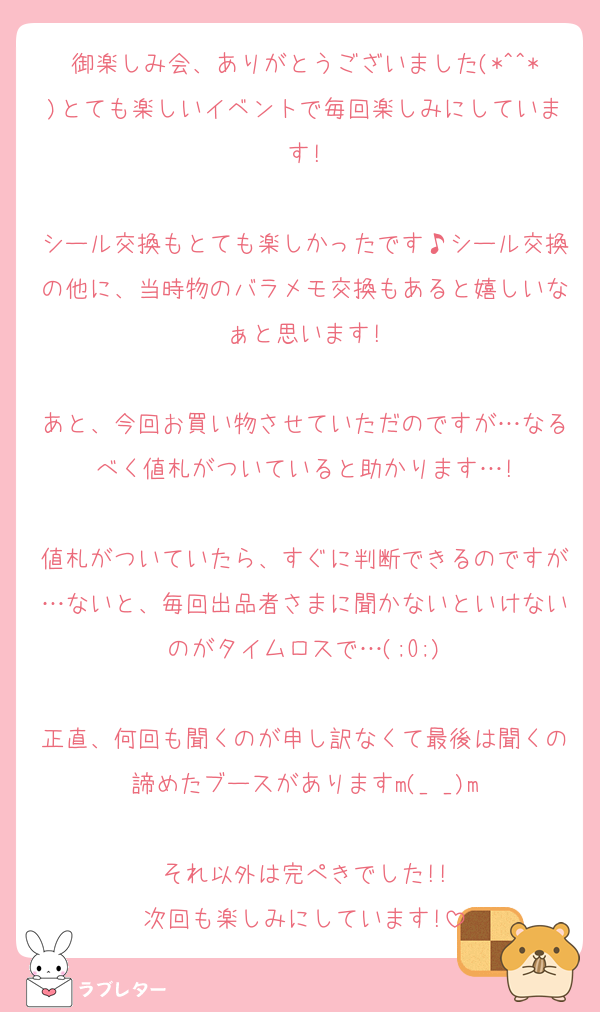 御楽しみ会、ありがとうございました(*^^*)とても楽しいイベントで毎回楽しみにしています!

シール交換もとても楽しかったです♪シール交換の他に、当時物のバラメモ交換もあると嬉しいなぁと思います!

あと、今回お買い物させていただのですが…なるべく値札がついていると助かります…!

値札がついていたら、すぐに判断できるのですが…ないと、毎回出品者さまに聞かないといけないのがタイムロスで…(;O;)

正直、何回も聞くのが申し訳なくて最後は聞くの諦めたブースがありますm(_ _)m

それ以外は完ぺきでした!!
次回も楽しみにしています!