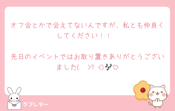 オフ会とかで会えてないんですが、私とも仲良くしてください！！

先日のイベントではお取り置きありがとうございました(  >ᴗ<)🎶