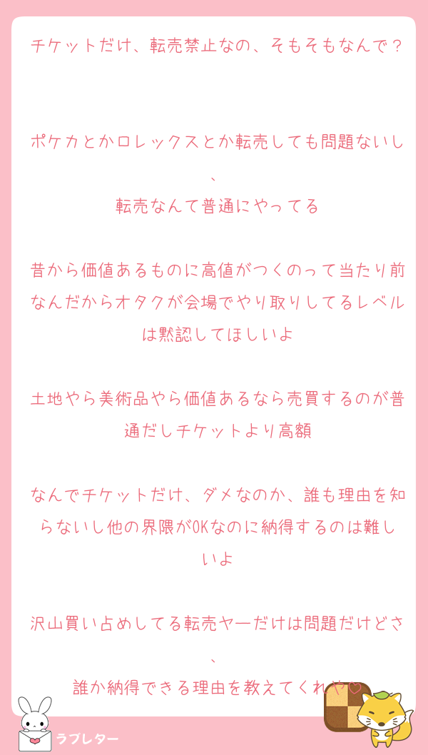 チケットだけ、転売禁止なの、そもそもなんで？

ポケカとかロレックスとか転売しても問題ないし、
転売なんて普通にやってる

昔から価値あるものに高値がつくのって当たり前なんだからオタクが会場でやり取りしてるレベルは黙認してほしいよ

土地やら美術品やら価値あるなら売買するのが普通だしチケットより高額

なんでチケットだけ、ダメなのか、誰も理由を知らないし他の界隈がOKなのに納得するのは難しいよ

沢山買い占めしてる転売ヤーだけは問題だけどさ、
誰か納得できる理由を教えてくれや