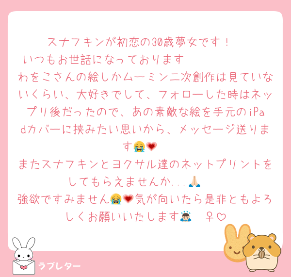 スナフキンが初恋の30歳夢女です！
いつもお世話になっております🫶🏻🫶🏻🫶🏻
わをこさんの絵しかムーミン二次創作は見ていないくらい、大好きでして、フォローした時はネップリ後だったので、あの素敵な絵を手元のiPadカバーに挟みたい思いから、メッセージ送ります😭💗
またスナフキンとヨクサル達のネットプリントをしてもらえませんか...🙏🏻
強欲ですみません😭💗気が向いたら是非ともよろしくお願いいたします🙇🏻‍♀️