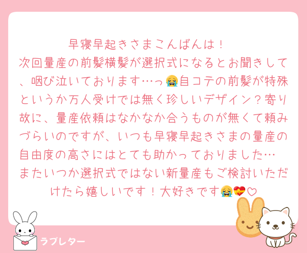 早寝早起きさまこんばんは！
次回量産の前髪横髪が選択式になるとお聞きして、咽び泣いております…っ😭自コテの前髪が特殊というか万人受けでは無く珍しいデザイン？寄り故に、量産依頼はなかなか合うものが無くて頼みづらいのですが、いつも早寝早起きさまの量産の自由度の高さにはとても助かっておりました…🥲またいつか選択式ではない新量産もご検討いただけたら嬉しいです！大好きです😭💝