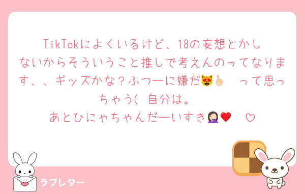TikTokによくいるけど、18の妄想とかしないからそういうこと推しで考えんのってなります、、ギッズかな？ふつーに嫌だ😻🤞🏻って思っちゃう( 自分は。
あとひにゃちゃんだーいすき🤦🏻♥️♥️