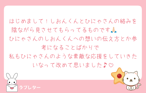 はじめまして！しおんくんとひにゃさんの絡みを陰ながら見させてもらってるものです🙏🏻🩷
ひにゃさんのしおんくんへの想いの伝え方とか参考になることばかりで
私もひにゃさんのような素敵な応援をしていきたいなって改めて思いました♪