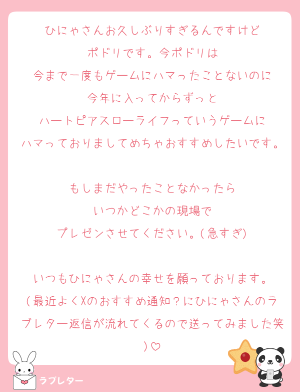 ひにゃさんお久しぶりすぎるんですけど
ポドリです。今ポドリは
今まで一度もゲームにハマったことないのに
今年に入ってからずっと
ハートピアスローライフっていうゲームに
ハマっておりましてめちゃおすすめしたいです。
もしまだやったことなかったら
いつかどこかの現場で
プレゼンさせてください。(急すぎ)

いつもひにゃさんの幸せを願っております。
(最近よくXのおすすめ通知？にひにゃさんのラブレター返信が流れてくるので送ってみました笑)