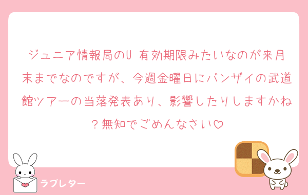 ジュニア情報局のU 有効期限みたいなのが来月末までなのですが、今週金曜日にバンザイの武道館ツアーの当落発表あり、影響したりしますかね？無知でごめんなさい
