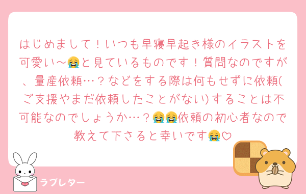 はじめまして！いつも早寝早起き様のイラストを可愛い～😭と見ているものです！質問なのですが、量産依頼…？などをする際は何もせずに依頼(ご支援やまだ依頼したことがない)することは不可能なのでしょうか…？😭😭依頼の初心者なので教えて下さると幸いです😭