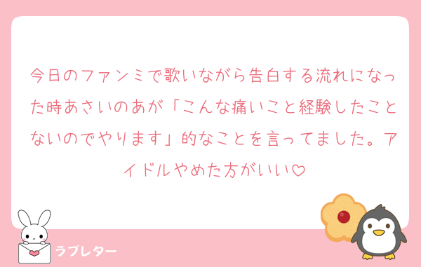 今日のファンミで歌いながら告白する流れになった時あさいのあが「こんな痛いこと経験したことないのでやります」的なことを言ってました。アイドルやめた方がいい