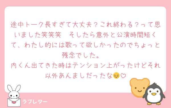 途中トーク長すぎて大丈夫？これ終わる？って思いました笑笑笑  そしたら意外と公演時間短くて、わたし的には歌って欲しかったのでちょっと残念でした。
内くん出てきた時はテンション上がったけどそれ以外あんましだったな😔