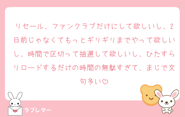 リセール、ファンクラブだけにして欲しいし、2日前じゃなくてもっとギリギリまでやって欲しいし、時間で区切って抽選して欲しいし、ひたすらリロードするだけの時間の無駄すぎて、まじで文句多い