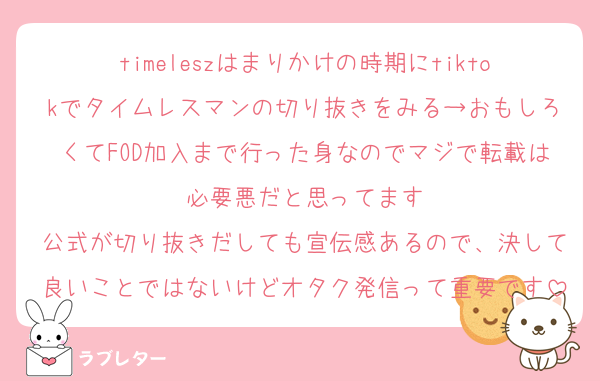 timeleszはまりかけの時期にtiktokでタイムレスマンの切り抜きをみる→おもしろくてFOD加入まで行った身なのでマジで転載は必要悪だと思ってます
公式が切り抜きだしても宣伝感あるので、決して良いことではないけどオタク発信って重要です