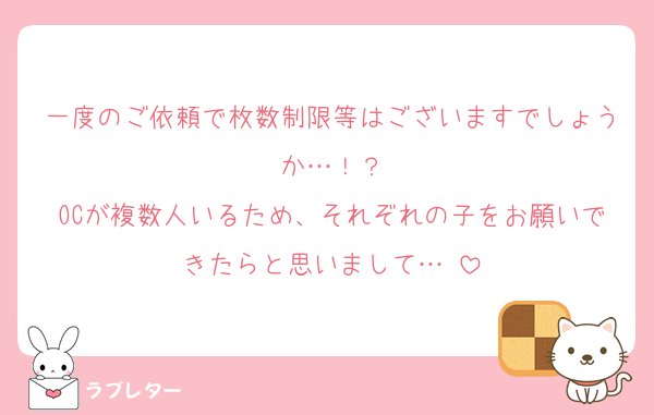 一度のご依頼で枚数制限等はございますでしょうか…！？
OCが複数人いるため、それぞれの子をお願いできたらと思いまして…♡