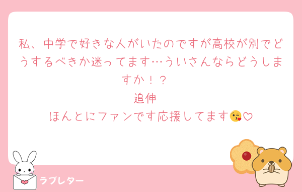 私、中学で好きな人がいたのですが高校が別でどうするべきか迷ってます…ういさんならどうしますか！？
追伸
ほんとにファンです応援してます😘