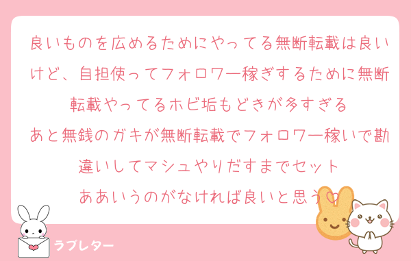 良いものを広めるためにやってる無断転載は良いけど、自担使ってフォロワー稼ぎするために無断転載やってるホビ垢もどきが多すぎる
あと無銭のガキが無断転載でフォロワー稼いで勘違いしてマシュやりだすまでセット
ああいうのがなければ良いと思う