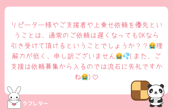 リピーター様やご支援者や上乗せ依頼を優先ということは、通常のご依頼は遅くなってもOKなら引き受けて頂けるということでしょうか？？😭理解力が低く、申し訳ございません😭💦(また、ご支援は依頼募集から入るのでは流石に失礼ですかね😭)