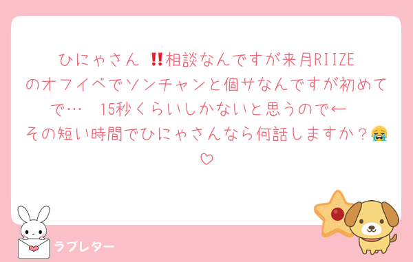 ひにゃさん‼︎💞相談なんですが来月RIIZEのオフイベでソンチャンと個サなんですが初めてで…🥺15秒くらいしかないと思うので←
その短い時間でひにゃさんなら何話しますか？😭