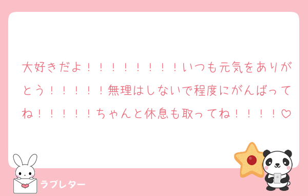 大好きだよ！！！！！！！！いつも元気をありがとう！！！！！無理はしないで程度にがんばってね！！！！！ちゃんと休息も取ってね！！！！