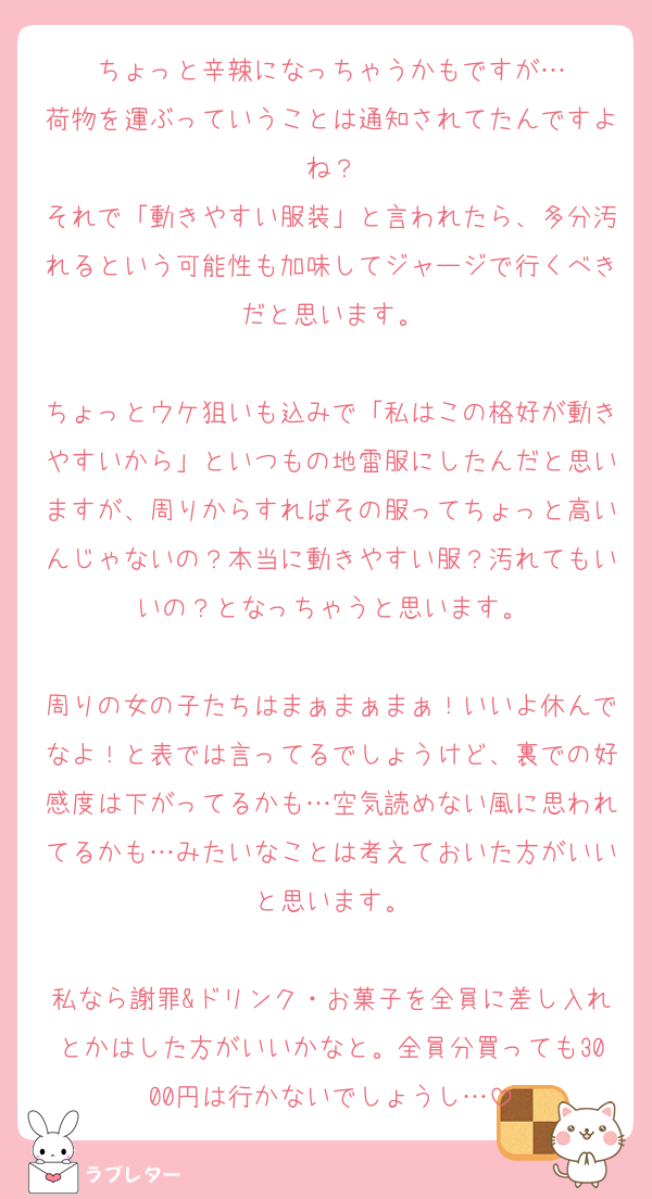 ちょっと辛辣になっちゃうかもですが…
荷物を運ぶっていうことは通知されてたんですよね？
それで「動きやすい服装」と言われたら、多分汚れるという可能性も加味してジャージで行くべきだと思います。

ちょっとウケ狙いも込みで「私はこの格好が動きやすいから」といつもの地雷服にしたんだと思いますが、周りからすればその服ってちょっと高いんじゃないの？本当に動きやすい服？汚れてもいいの？となっちゃうと思います。

周りの女の子たちはまぁまぁまぁ！いいよ休んでなよ！と表では言ってるでしょうけど、裏での好感度は下がってるかも…空気読めない風に思われてるかも…みたいなことは考えておいた方がいいと思います。

私なら謝罪&ドリンク・お菓子を全員に差し入れとかはした方がいいかなと。全員分買っても3000円は行かないでしょうし…