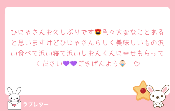 ひにゃさんお久しぶりです😍色々大変なことあると思いますけどひにゃさんらしく美味しいもの沢山食べて沢山寝て沢山しおんくんに幸せもらってください💜💜ごきげんよう👶🏻