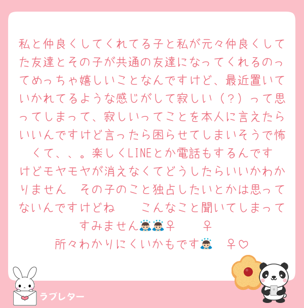 私と仲良くしてくれてる子と私が元々仲良くしてた友達とその子が共通の友達になってくれるのってめっちゃ嬉しいことなんですけど、最近置いていかれてるような感じがして寂しい（？）って思ってしまって、寂しいってことを本人に言えたらいいんですけど言ったら困らせてしまいそうで怖くて、、。楽しくLINEとか電話もするんですけどモヤモヤが消えなくてどうしたらいいかわかりません🥲その子のこと独占したいとかは思ってないんですけどね🥲🥲こんなこと聞いてしまってすみません🙇🏻‍♀️🙇🏻‍♀️
所々わかりにくいかもです🙇🏻‍♀️