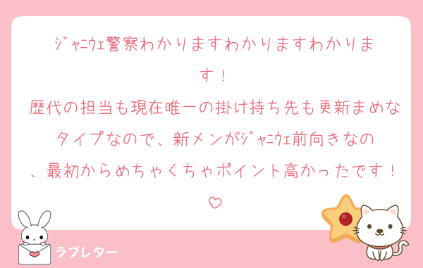 ｼﾞｬﾆｳｪ警察わかりますわかりますわかります！
歴代の担当も現在唯一の掛け持ち先も更新まめなタイプなので、新メンがｼﾞｬﾆｳｪ前向きなの、最初からめちゃくちゃポイント高かったです！