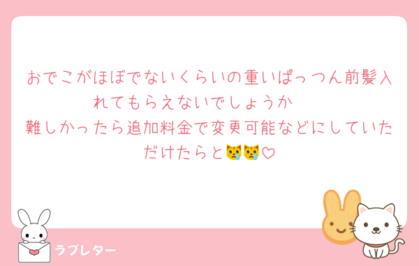 おでこがほぼでないくらいの重いぱっつん前髪入れてもらえないでしょうか🫧
難しかったら追加料金で変更可能などにしていただけたらと😿😿