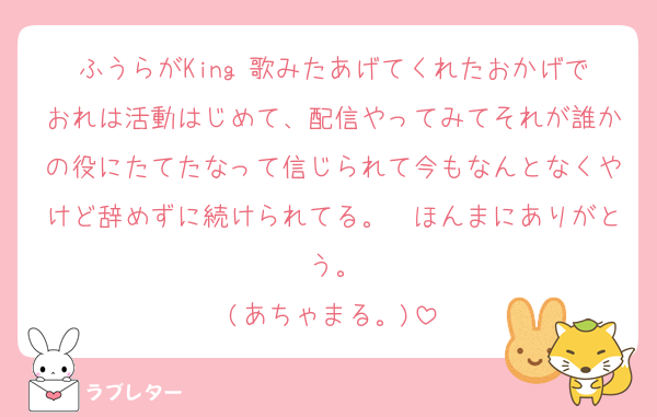 ふうらがKing 歌みたあげてくれたおかげでおれは活動はじめて、配信やってみてそれが誰かの役にたてたなって信じられて今もなんとなくやけど辞めずに続けられてる。　ほんまにありがとう。
(あちゃまる。)