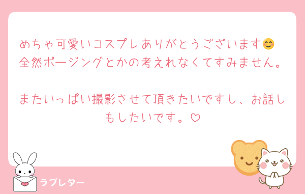 めちゃ可愛いコスプレありがとうございます😊
全然ポージングとかの考えれなくてすみません。
またいっぱい撮影させて頂きたいですし、お話しもしたいです。