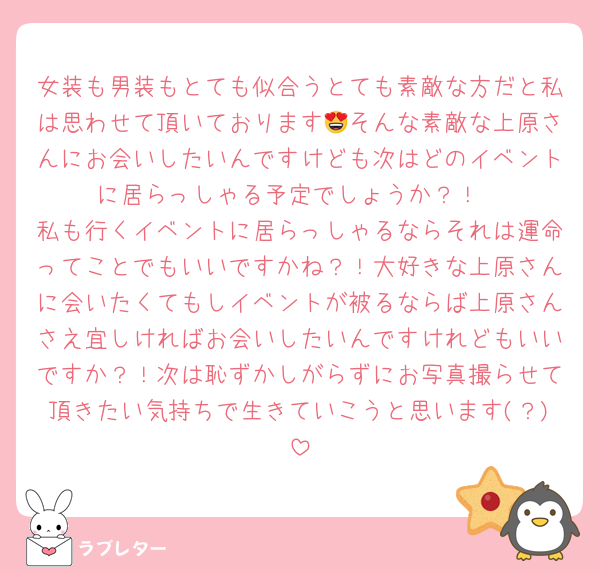 女装も男装もとても似合うとても素敵な方だと私は思わせて頂いております😍そんな素敵な上原さんにお会いしたいんですけども次はどのイベントに居らっしゃる予定でしょうか？！
私も行くイベントに居らっしゃるならそれは運命ってことでもいいですかね？！大好きな上原さんに会いたくてもしイベントが被るならば上原さんさえ宜しければお会いしたいんですけれどもいいですか？！次は恥ずかしがらずにお写真撮らせて頂きたい気持ちで生きていこうと思います(？)
