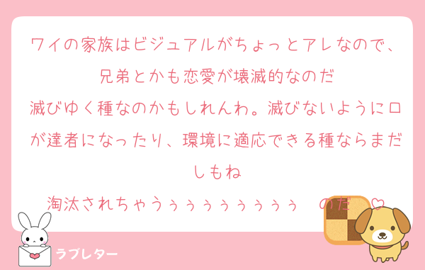 ワイの家族はビジュアルがちょっとアレなので、兄弟とかも恋愛が壊滅的なのだ
滅びゆく種なのかもしれんわ。滅びないように口が達者になったり、環境に適応できる種ならまだしもね
淘汰されちゃうぅぅぅぅぅぅぅぅ〜のだ〜