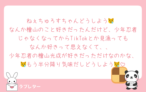 ねぇちゅろすちゃんどうしよう😿
なんか檜山のこと好きだったんだけど、少年忍者じゃなくなってからTikTokとか見漁ってもなんか好きって思えなくて、、
少年忍者の檜山光成が好きだっただけなのかな、😿もう半分降り気味だしどうしよう😿