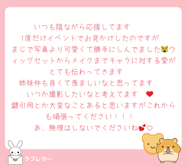 いつも陰ながら応援してます🫶🏻
1度だけイベントでお見かけしたのですが
まじで写真より可愛くて勝手にしんでました😹ウィッグセットからメイクまでキャラに対する愛がとても伝わってきます❤️
姉妹仲も良くて羨ましいなと思ってます🥺
いつか撮影したいなと考えてます❤️‍🔥
鍵引用とか大変なことあると思いますがこれからも頑張ってください！！！
あ、無理はしないでくださいね💕︎