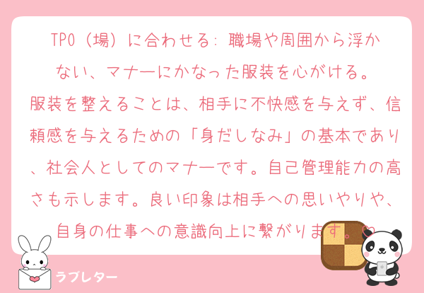 TPO（場）に合わせる: 職場や周囲から浮かない、マナーにかなった服装を心がける。
服装を整えることは、相手に不快感を与えず、信頼感を与えるための「身だしなみ」の基本であり、社会人としてのマナーです。自己管理能力の高さも示します。良い印象は相手への思いやりや、自身の仕事への意識向上に繋がります。